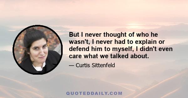 But I never thought of who he wasn't, I never had to explain or defend him to myself, I didn't even care what we talked about.