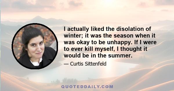 I actually liked the disolation of winter; it was the season when it was okay to be unhappy. If I were to ever kill myself, I thought it would be in the summer.