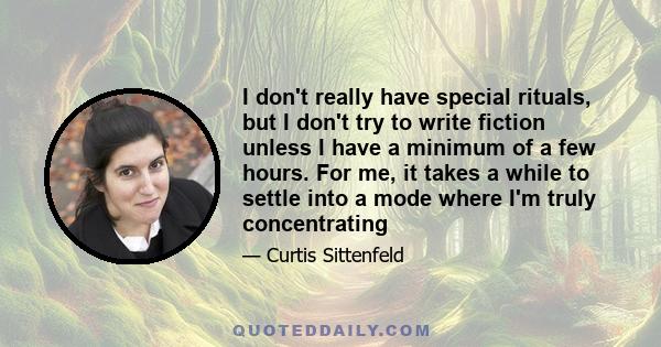 I don't really have special rituals, but I don't try to write fiction unless I have a minimum of a few hours. For me, it takes a while to settle into a mode where I'm truly concentrating