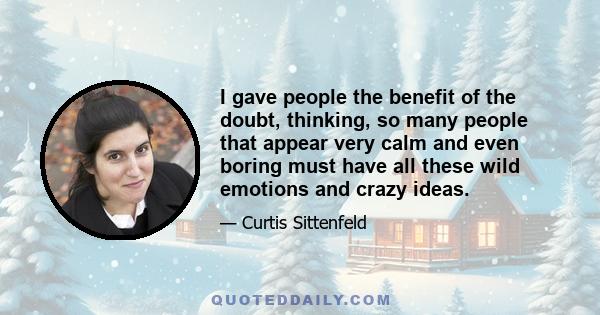 I gave people the benefit of the doubt, thinking, so many people that appear very calm and even boring must have all these wild emotions and crazy ideas.