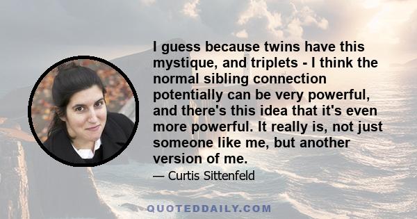 I guess because twins have this mystique, and triplets - I think the normal sibling connection potentially can be very powerful, and there's this idea that it's even more powerful. It really is, not just someone like