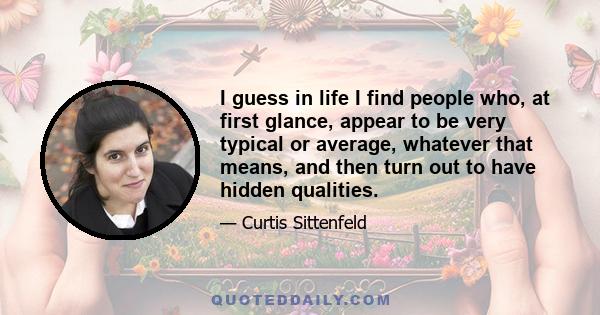 I guess in life I find people who, at first glance, appear to be very typical or average, whatever that means, and then turn out to have hidden qualities.