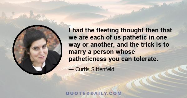 I had the fleeting thought then that we are each of us pathetic in one way or another, and the trick is to marry a person whose patheticness you can tolerate.