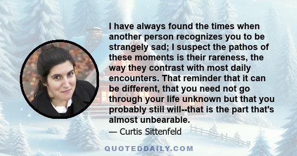 I have always found the times when another person recognizes you to be strangely sad; I suspect the pathos of these moments is their rareness, the way they contrast with most daily encounters. That reminder that it can