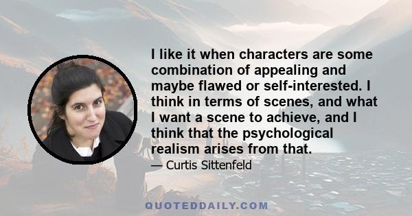 I like it when characters are some combination of appealing and maybe flawed or self-interested. I think in terms of scenes, and what I want a scene to achieve, and I think that the psychological realism arises from