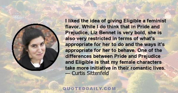 I liked the idea of giving Eligible a feminist flavor. While I do think that in Pride and Prejudice, Liz Bennet is very bold, she is also very restricted in terms of what's appropriate for her to do and the ways it's