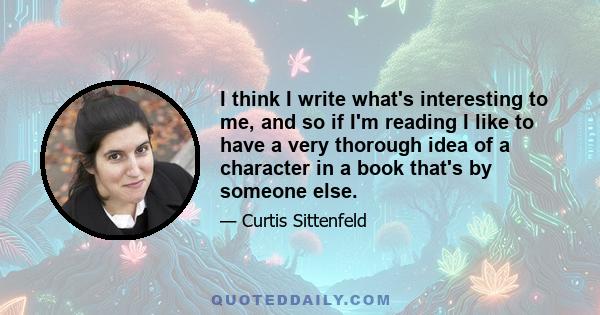 I think I write what's interesting to me, and so if I'm reading I like to have a very thorough idea of a character in a book that's by someone else.