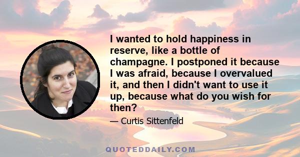 I wanted to hold happiness in reserve, like a bottle of champagne. I postponed it because I was afraid, because I overvalued it, and then I didn't want to use it up, because what do you wish for then?