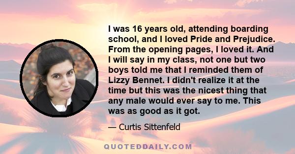 I was 16 years old, attending boarding school, and I loved Pride and Prejudice. From the opening pages, I loved it. And I will say in my class, not one but two boys told me that I reminded them of Lizzy Bennet. I didn't 