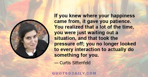 If you knew where your happiness came from, it gave you patience. You realized that a lot of the time, you were just waiting out a situation, and that took the pressure off; you no longer looked to every interaction to