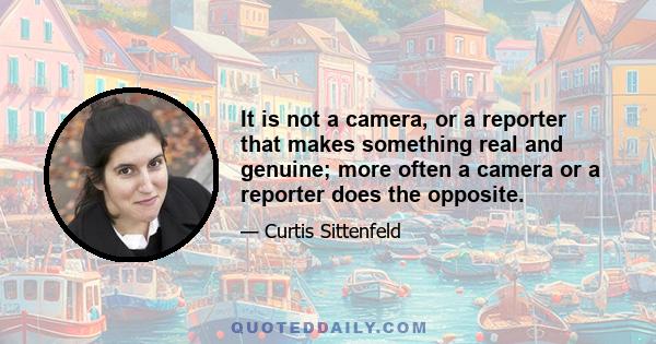 It is not a camera, or a reporter that makes something real and genuine; more often a camera or a reporter does the opposite.