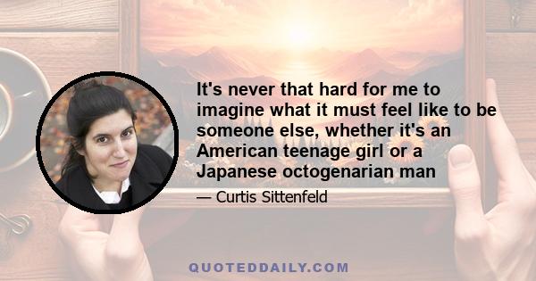 It's never that hard for me to imagine what it must feel like to be someone else, whether it's an American teenage girl or a Japanese octogenarian man