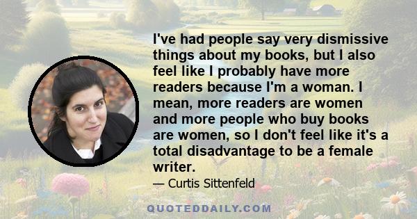 I've had people say very dismissive things about my books, but I also feel like I probably have more readers because I'm a woman. I mean, more readers are women and more people who buy books are women, so I don't feel