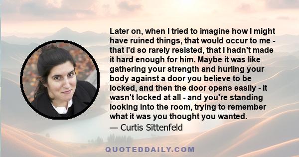 Later on, when I tried to imagine how I might have ruined things, that would occur to me - that I'd so rarely resisted, that I hadn't made it hard enough for him. Maybe it was like gathering your strength and hurling