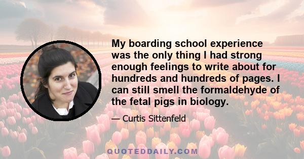 My boarding school experience was the only thing I had strong enough feelings to write about for hundreds and hundreds of pages. I can still smell the formaldehyde of the fetal pigs in biology.