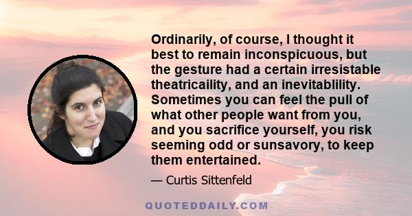 Ordinarily, of course, I thought it best to remain inconspicuous, but the gesture had a certain irresistable theatricaility, and an inevitablility. Sometimes you can feel the pull of what other people want from you, and 