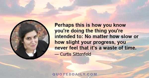 Perhaps this is how you know you're doing the thing you're intended to: No matter how slow or how slight your progress, you never feel that it's a waste of time.