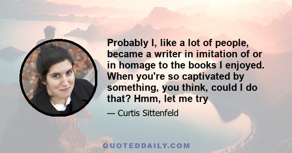 Probably I, like a lot of people, became a writer in imitation of or in homage to the books I enjoyed. When you're so captivated by something, you think, could I do that? Hmm, let me try