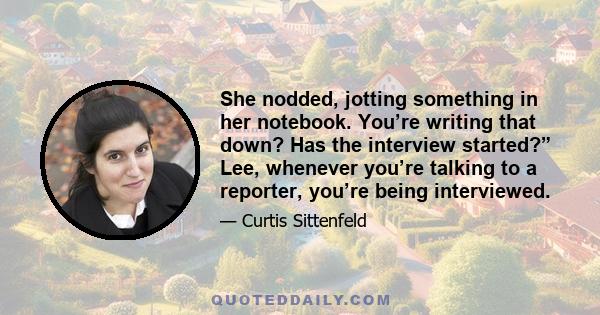 She nodded, jotting something in her notebook. You’re writing that down? Has the interview started?” Lee, whenever you’re talking to a reporter, you’re being interviewed.