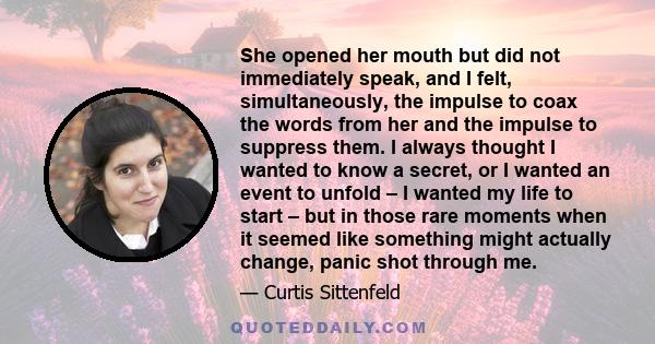 She opened her mouth but did not immediately speak, and I felt, simultaneously, the impulse to coax the words from her and the impulse to suppress them. I always thought I wanted to know a secret, or I wanted an event