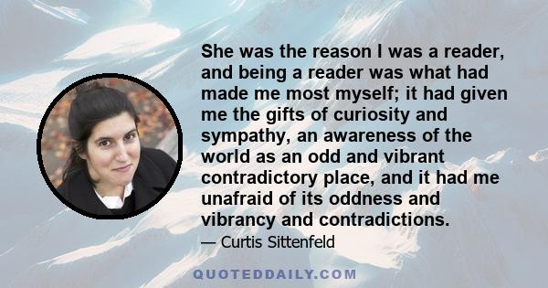 She was the reason I was a reader, and being a reader was what had made me most myself; it had given me the gifts of curiosity and sympathy, an awareness of the world as an odd and vibrant contradictory place, and it