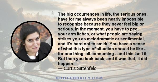 The big occurrences in life, the serious ones, have for me always been nearly impossible to recognize because they never feel big or serious. In the moment, you have to pee, your arm itches, or what people are saying