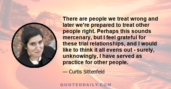 There are people we treat wrong and later we're prepared to treat other people right. Perhaps this sounds mercenary, but I feel grateful for these trial relationships, and I would like to think it all evens out -