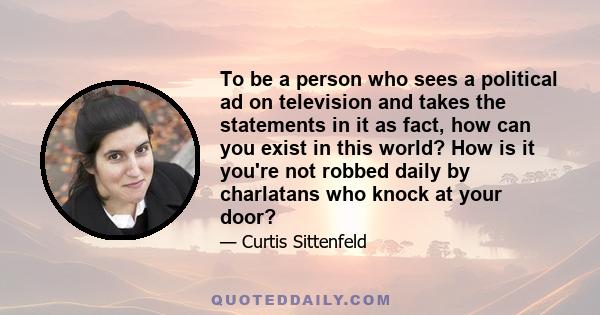 To be a person who sees a political ad on television and takes the statements in it as fact, how can you exist in this world? How is it you're not robbed daily by charlatans who knock at your door?