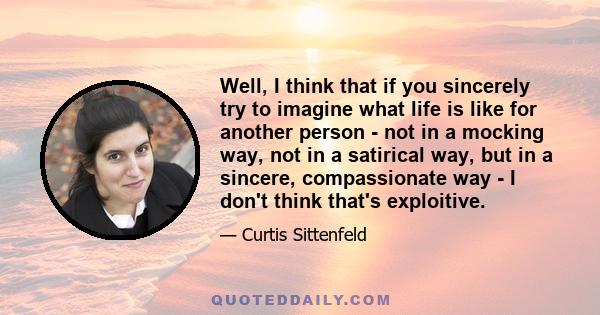 Well, I think that if you sincerely try to imagine what life is like for another person - not in a mocking way, not in a satirical way, but in a sincere, compassionate way - I don't think that's exploitive.