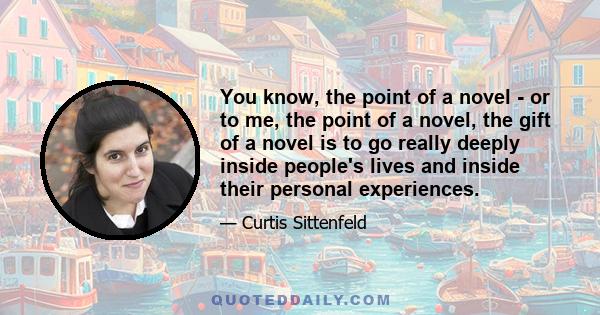 You know, the point of a novel - or to me, the point of a novel, the gift of a novel is to go really deeply inside people's lives and inside their personal experiences.