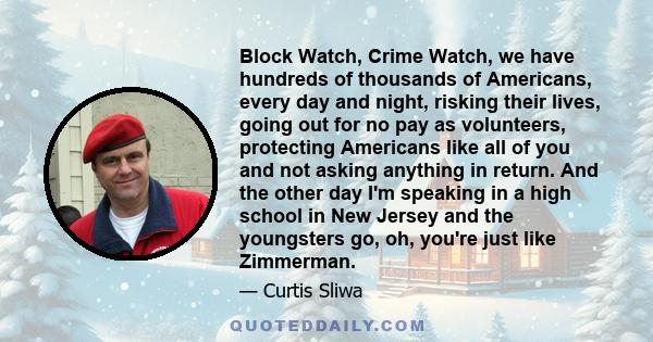 Block Watch, Crime Watch, we have hundreds of thousands of Americans, every day and night, risking their lives, going out for no pay as volunteers, protecting Americans like all of you and not asking anything in return. 