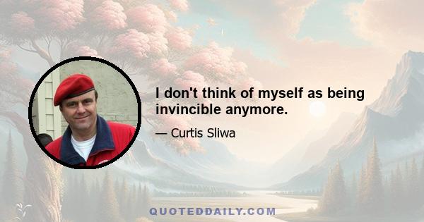 I don't think of myself as being invincible anymore.