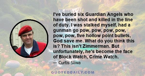 I've buried six Guardian Angels who have been shot and killed in the line of duty. I was stalked myself, had a gunman go pow, pow, pow, pow, pow, pow, five hollow point bullets, God save me. What do you think this is?