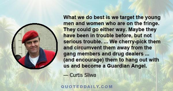 What we do best is we target the young men and women who are on the fringe. They could go either way. Maybe they have been in trouble before, but not serious trouble. ... We cherry-pick them and circumvent them away