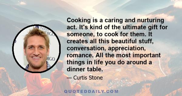 Cooking is a caring and nurturing act. It's kind of the ultimate gift for someone, to cook for them. It creates all this beautiful stuff, conversation, appreciation, romance. All the most important things in life you do 