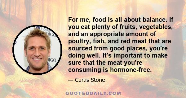 For me, food is all about balance. If you eat plenty of fruits, vegetables, and an appropriate amount of poultry, fish, and red meat that are sourced from good places, you're doing well. It's important to make sure that 