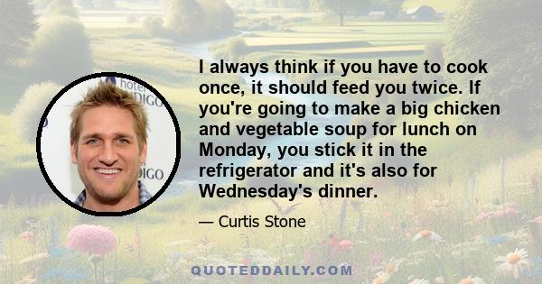 I always think if you have to cook once, it should feed you twice. If you're going to make a big chicken and vegetable soup for lunch on Monday, you stick it in the refrigerator and it's also for Wednesday's dinner.