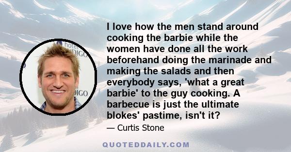 I love how the men stand around cooking the barbie while the women have done all the work beforehand doing the marinade and making the salads and then everybody says, 'what a great barbie' to the guy cooking. A barbecue 