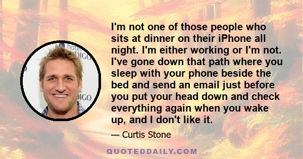 I'm not one of those people who sits at dinner on their iPhone all night. I'm either working or I'm not. I've gone down that path where you sleep with your phone beside the bed and send an email just before you put your 