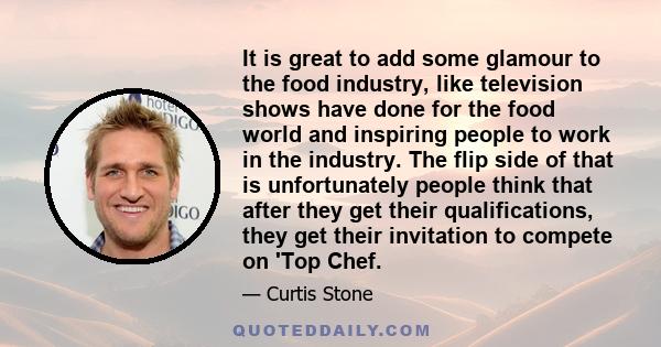 It is great to add some glamour to the food industry, like television shows have done for the food world and inspiring people to work in the industry. The flip side of that is unfortunately people think that after they