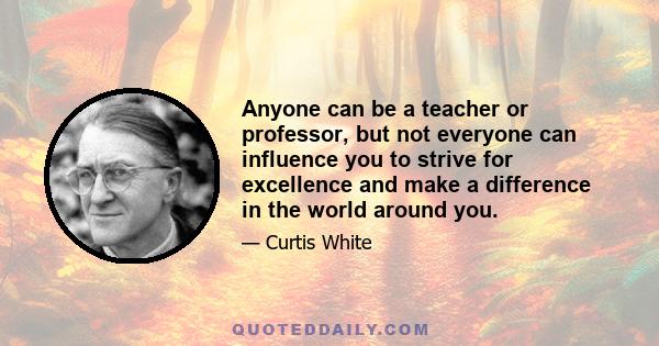 Anyone can be a teacher or professor, but not everyone can influence you to strive for excellence and make a difference in the world around you.