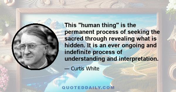 This human thing is the permanent process of seeking the sacred through revealing what is hidden. It is an ever ongoing and indefinite process of understanding and interpretation.