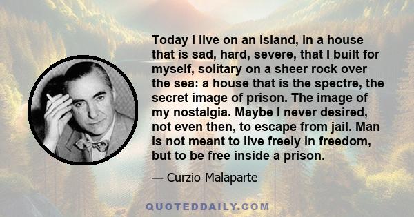 Today I live on an island, in a house that is sad, hard, severe, that I built for myself, solitary on a sheer rock over the sea: a house that is the spectre, the secret image of prison. The image of my nostalgia. Maybe