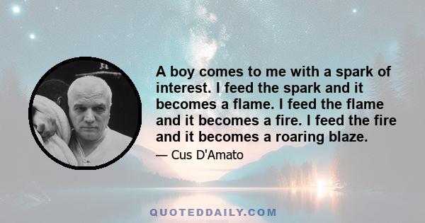 A boy comes to me with a spark of interest. I feed the spark and it becomes a flame. I feed the flame and it becomes a fire. I feed the fire and it becomes a roaring blaze.