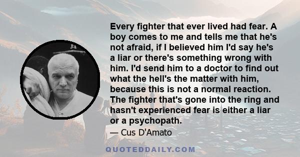 Every fighter that ever lived had fear. A boy comes to me and tells me that he's not afraid, if I believed him I'd say he's a liar or there's something wrong with him. I'd send him to a doctor to find out what the