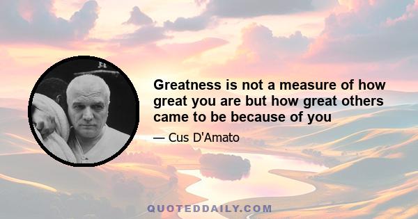 Greatness is not a measure of how great you are but how great others came to be because of you