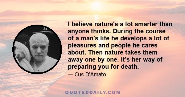 I believe nature's a lot smarter than anyone thinks. During the course of a man's life he develops a lot of pleasures and people he cares about. Then nature takes them away one by one. It's her way of preparing you for