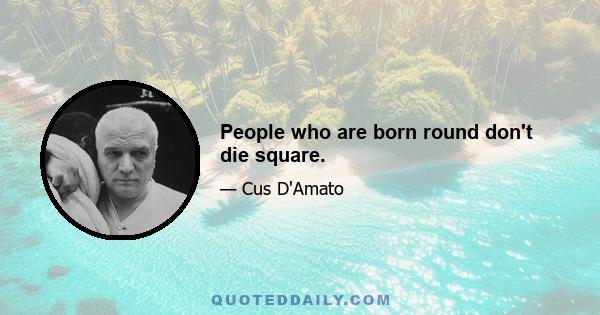 People who are born round don't die square.