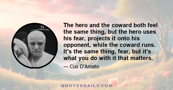 The hero and the coward both feel the same thing, but the hero uses his fear, projects it onto his opponent, while the coward runs. It's the same thing, fear, but it's what you do with it that matters.