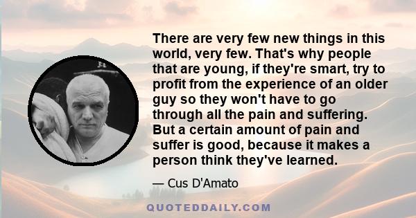 There are very few new things in this world, very few. That's why people that are young, if they're smart, try to profit from the experience of an older guy so they won't have to go through all the pain and suffering.